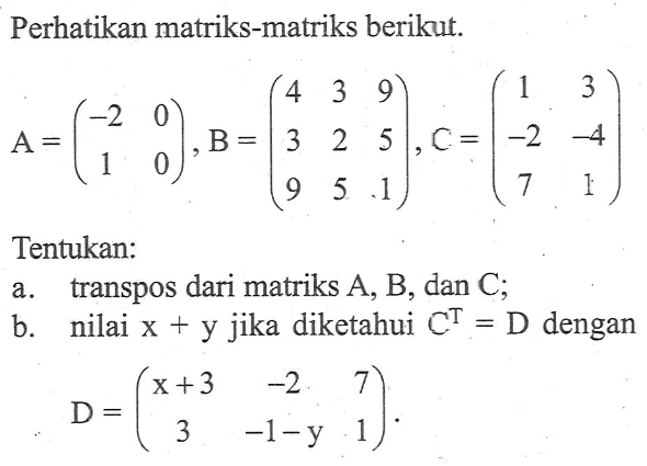 Perhatikan matriks-matriks berikut: A=(-2 0 1 0), B=(4 3 9 3 2 5 9 5 1), c=(1 3 -2 -4 7 1). Tentukan: a.transpos dari matriks A, B, dan C. b.nilai x + y jika diketahui C^T=D.dengan D=(x+3 -2 7 3 -1-y 1).