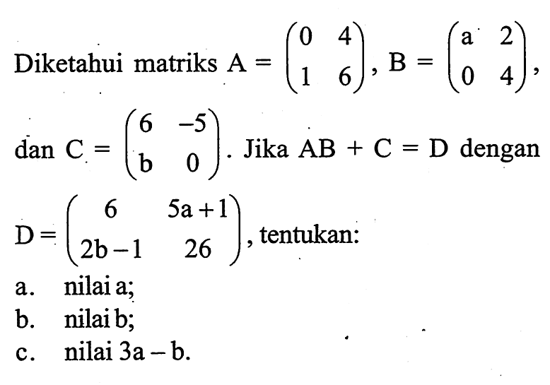 Diketahui matriks A = (0 4 1 6), B = (a 2 0 4), dan C = (6 -5 b 0). Jika AB+C=D dengan D = (6 5a+1 2b-1 26), tentukan: a. nilai a; b. nilai b; c. nilai 3a-b.