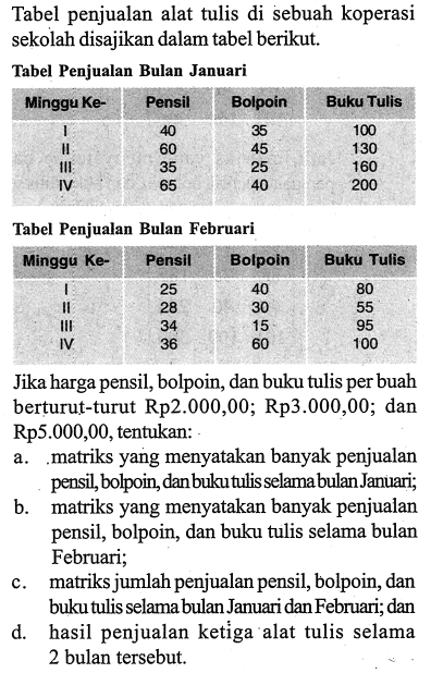 Tabel penjualan alat tulis di sebuah koperasi sekolah disajikan dalam tabel berikut. Tabel Penjualan Bulan Januari Minggu Ke- Pensil Bolpoin Buku Tulis I 40 35 100 II 60 45 130 III 35 25 160 IV 65 40 200 Tabel Penjualan Bulan Februari Minggu Ke- Pensil Bolpoin Buku Tulis I 25 40 80 II 28 30 55 III 34 15 95 IV 36 60 100 Jika harga pensil,bolpoin, dan buku tulis per buah berturut-turut Rp2.000,00;Rp3.000,00; dan Rp5.000,00, tentukan: a. matriks yang menyatakan banyak penjualan pensil,bolpoin, dan buku tulis selama bulan Januari; b. matriks yang menyatakan banyak penjualan pensil,bolpoin, dan buku tulis selama bulan Februari; c. matriks jumlah penjualan pensil,bolpoin, dan buku tulis selama bulan Januari dan Februari; dan d. hasil penjualan ketiga alat tulis selama 2 bulan tersebut.