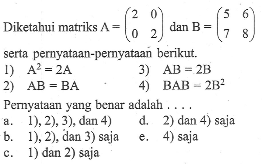 Diketahui matriks A=(2 0 0 2) dan B=(5 6 7 8) serta pernyataan-pernyataan berikut. 1) A^2=2A 3) AB=2B 2) AB=BA 4) BAB=2B^2 Pernyataan yang benar adalah . . . .