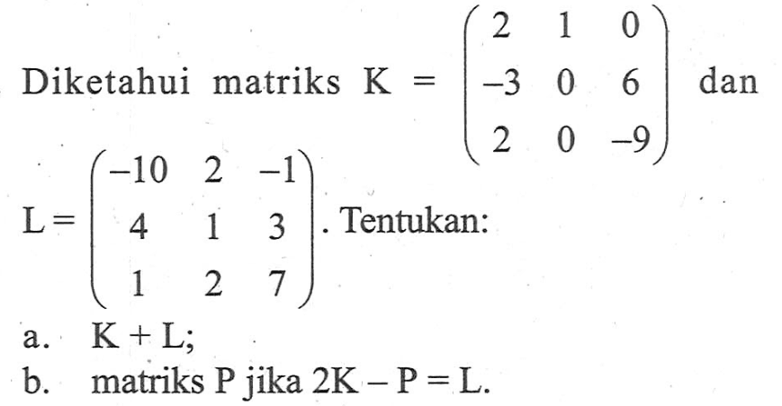 Diketahui matriks K=(2 1 0 -3 0 6 2 0 -9) dan L=(-10 2 -1 4 1 3 1 2 7). Tentukan: a. K+L; b. matriks P jika 2K-P=L.