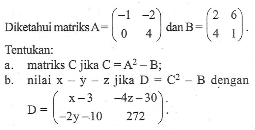 Diketahui matriks A=(-1 -2 0 4) dan B=(2 6 4 1). Tentukan: a. matriks C jika C=A^2-B; b. nilai x-y-z jika D=C^2-B dengan D=(x-3 -4z-30 -2y-10 272).