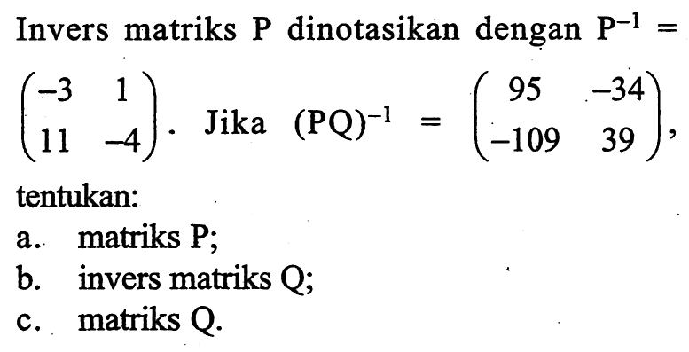 Invers matriks P dinotasikan dengan P^(-1)=(-3 1 11 -4). Jika (PQ)^(-1)=(95 -34 -109 39), tentukan: a. matriks P; b. invers matriks Q; c. matriks Q.