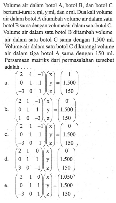 Volume air dalam botol A, botol B dan botol C berturut-turut x ml, y ml, dan z ml. Dua kali volume air dalam botol A ditambah volume air dalam satu botol B sama dengan volume air dalam satu botol C. Volume air dalam satu botol B ditambah volume air dalam satu botol C sama dengan 1.500 ml. Volume air dalam satu botol C dikurangi volume air dalam tiga botol A sama dengan 150 ml. Persamaan matriks dari permasalahan tersebut adalah....