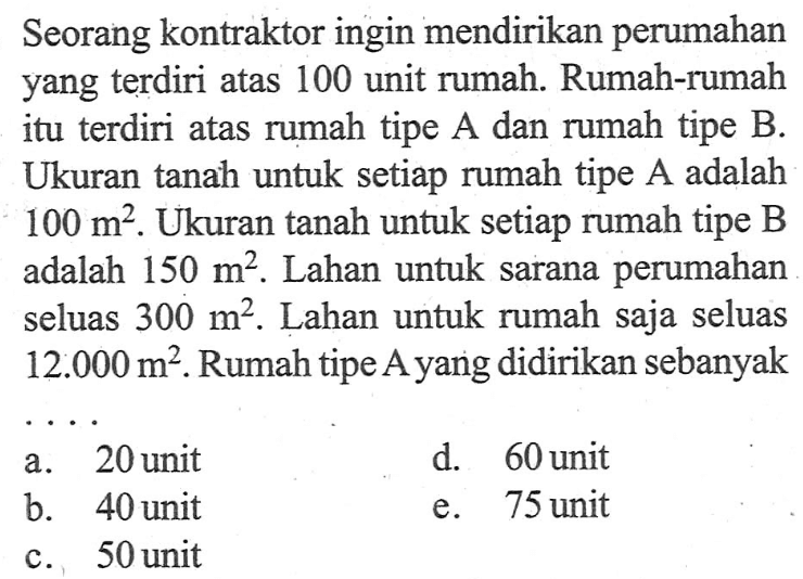 Seorang kontraktor ingin mendirikan perumahan yang terdiri atas 100 unit rumah. Rumah-rumah itu terdiri atas rumah tipe A dan rumah tipe B. Ukuran tanah untuk setiap rumah tipe A adalah 100 m^2 Ukuran tanah untuk setiap rumah tipe B adalah 15 m^2. Lahan untuk sarana perumahan seluas 300 m^2. Lahan untuk rumah saja seluas 12.000 m^2. Rumah tipe Ayang didirikan sebanyak