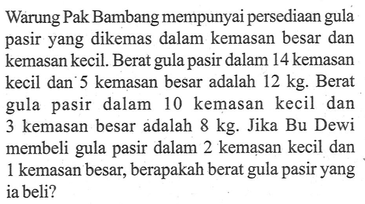 Warung Pak Bambang mempunyai persediaan gula pasir yang dikemas dalam kemasan besar dan kemasan kecil. Berat gula- pasir dalam 14 kemasan kecil dan' 5 kemasan besar adalah 12 kg: Berat pasir dalam 10 gula kemasan kecil dan 3 kemasan besar adalah 8 kg. Jika Bu Dewi membeli gula pasir dalam 2 kemasan kecil dan 1 kemasan besar, berapakah berat gula pasir yang ia beli?