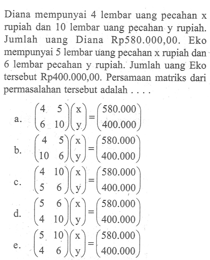 Diana mempunyai 4 lembar uang pecahan x rupiah dan 10 lembar uang pecahan y rupiah. Jumlah uang Diana Rp580.000,00. Eko mempunyai 5 lembar uang pecahan x rupiah dan 6 lembar pecahan y rupiah. Jumlah uang Eko tersebut Rp400.000,00. Persamaan matriks dari permasalahan tersebut adalah....