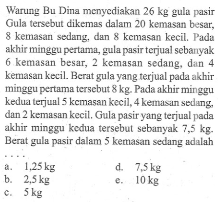 Warung Bu Dina menyediakan 26 kg gula pasir Gula tersebut dikemas dalam 20 kemasan besar, 8 kemasan sedang, dan 8 kemasan kecil. Pada akhir minggu pertama, gula pasir terjual sebanyak 6 kemasan besar, 2 kemasan sedang, dan 4 kemasan kecil. Berat gula yang terjual pada akhir minggu pertama tersebut 8 kg. Pada akhir minggu kedua terjual 5 kemasan kecil, 4 kemasan sedang, dan 2 kemasan kecil. Gula pasir yang terjual pada akhir minggu kedua tersebut sebanyak 7,5 kg. Berat gula pasir dalam 5 kemasan sedang adalah ....