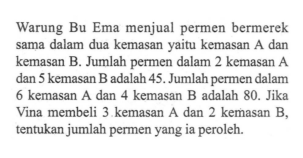 Warung Bu Ema menjual permen bermerek sama dalam dua kemasan yaitu kemasan A dan kemasan B. Jumlah permen dalam 2 kemasan A dan 5 kemasan B adalah 45. Jumlah permen dalam 6 kemasan A dan 4 kemasan B adalah 80. Jika Vina membeli 3 kemasan A dan 2 kemasan B, tentukan jumlah permen yang ia peroleh.