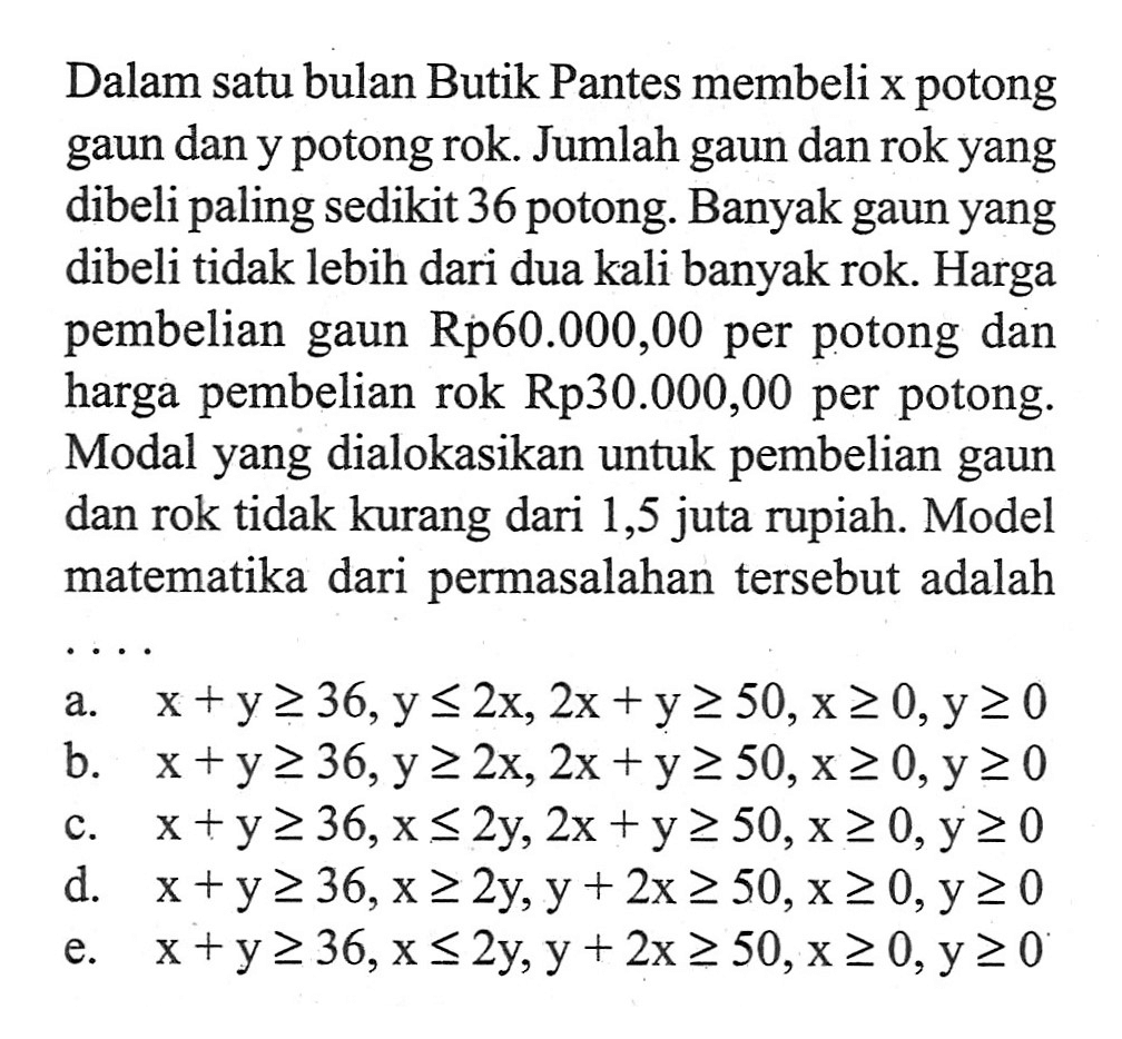 Dalam satu bulan Butik Pantes membeli x potong gaun dan y potong rok. Jumlah gaun dan rok yang dibeli paling sedikit 36 potong. Banyak gaun yang dibeli tidak lebih dari dua kali banyak rok. Harga pembelian gaun Rp60.000,00 per potong dan harga pembelian rok Rp30.000,00 per potong. Modal yang dialokasikan untuk pembelian gaun dan rok tidak kurang dari 1,5 juta rupiah. Model matematika dari permasalahan tersebut adalah ...