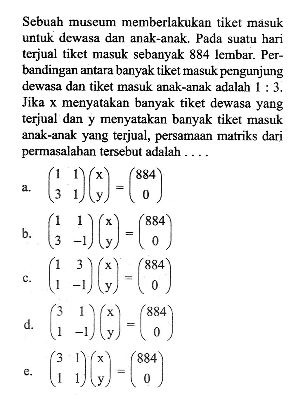 Sebuah museum memberlakukan tiket masuk untuk dewasa dan anak-anak. Pada suatu hari terjual tiket masuk sebanyak 884 lembar. Perbandingan antara banyak tiket masuk pengunjung dewasa dan tiket masuk anak-anak adalah 1:3. Jika x menyatakan banyak tiket dewasa yang terjual dan y menyatakan banyak tiket masuk anak-anak yang terjual, persamaan matriks dari permasalahan tersebut adalah ....