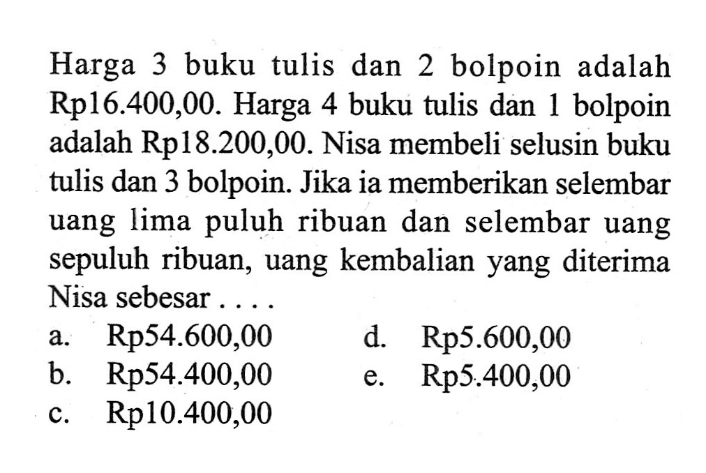 Harga 3 buku tulis dan 2 bolpoin adalah Rp16.400,00. Harga 4 buku tulis dan 1 bolpoin adalah Rp18.200,00. Nisa membeli selusin buku tulis dan 3 bolpoin. Jika ia memberikan selembar uang lima puluh ribuan dan selembar uang sepuluh ribuan, uang kembalian yang diterima Nisa sebesar .....