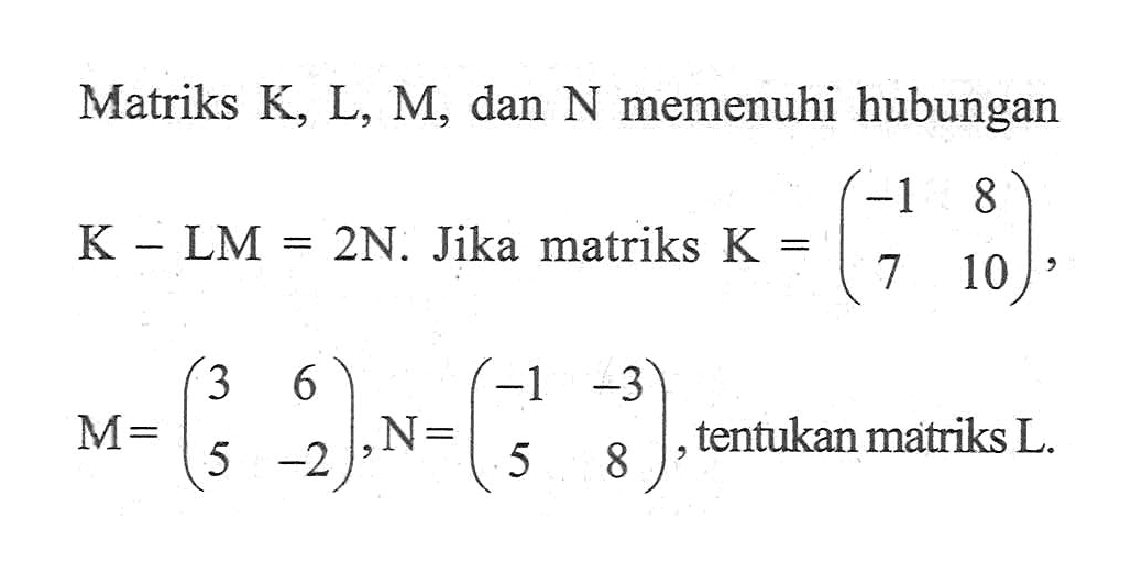 Matriks K.L.M. dan N memenuhi hubungan K-LM=2N. Jika matriks K=(-1 8 7 10), M=(3 6 5 -2), N=(-1 -3 5 8), tentukan matriks L.