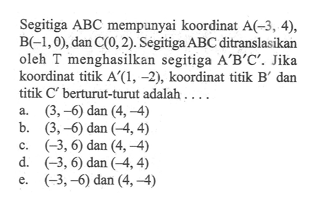 Segitiga ABC mempunyai koordinat A(-3, 4), B(-1,0), dan C(0, 2). Segitiga ABC ditranslasikan oleh T menghasilkan segitiga AB'C'. Jika koordinat titik A' (1, -2), koordinat titik B' dan titik C berturut-turut adalah . . . .