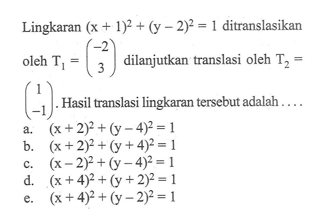 Lingkaran (x+1)^2+(y-2)^2=1 ditranslasikan oleh T1=(-2 3) dilanjutkan translasi oleh T2=(1 -1). Hasil translasi lingkaran tersebut adalah ....