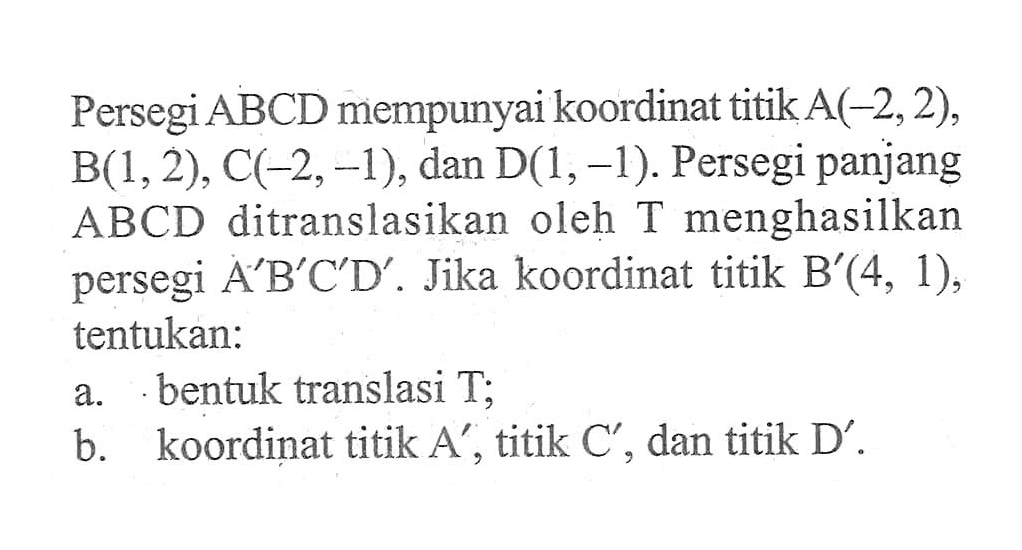 Persegi ABCD mempunyai koordinat titik A(-2, 2), B(1,2), C(-2,-1), dan D(1, -1). Persegi panjang menghasilkan ABCD ditranslasikan oleh T persegi A'B'C'D'. Jika koordinat titik B(4, 1), tentukan: a. bentuk translasi T; b.. koordinat titik A' , titik C', dan titik D'.