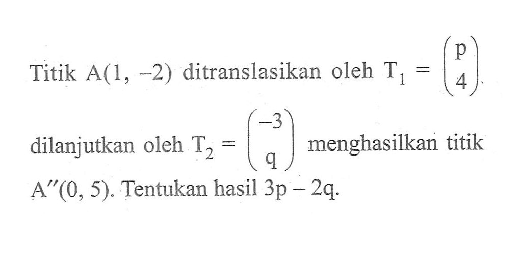 Titik A(1, -2) ditranslasikan oleh T1 = (p 4) dilanjutkan oleh T2 = (-3 q) menghasilkan titik A"(0, 5). Tentukan hasil 3p-2q.