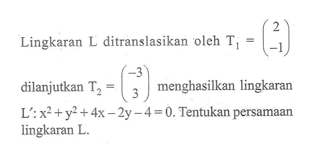 Lingkaran L ditranslasikan oleh T1=(2 -1) dilanjutkan T2=(-3 3) menghasilkan lingkaran L':x^2+y^2+4x-2y-4=0. Tentukan persamaan lingkaran L.