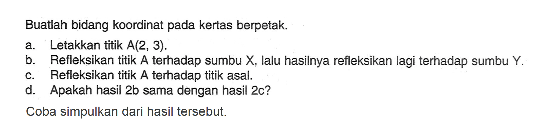 Buatlah bidang koordinat pada kertas berpetak. a. Letakkan titik A(2, 3) b. Refleksikan titik A terhadap sumbu X, lalu hasilnya refleksikan lagi terhadap sumbu Y. c. Refleksikan titik A terhadap titik asal. d. Apakah hasil 2b sama dengan hasil 2c? Coba simpulkan dari hasil tersebut.