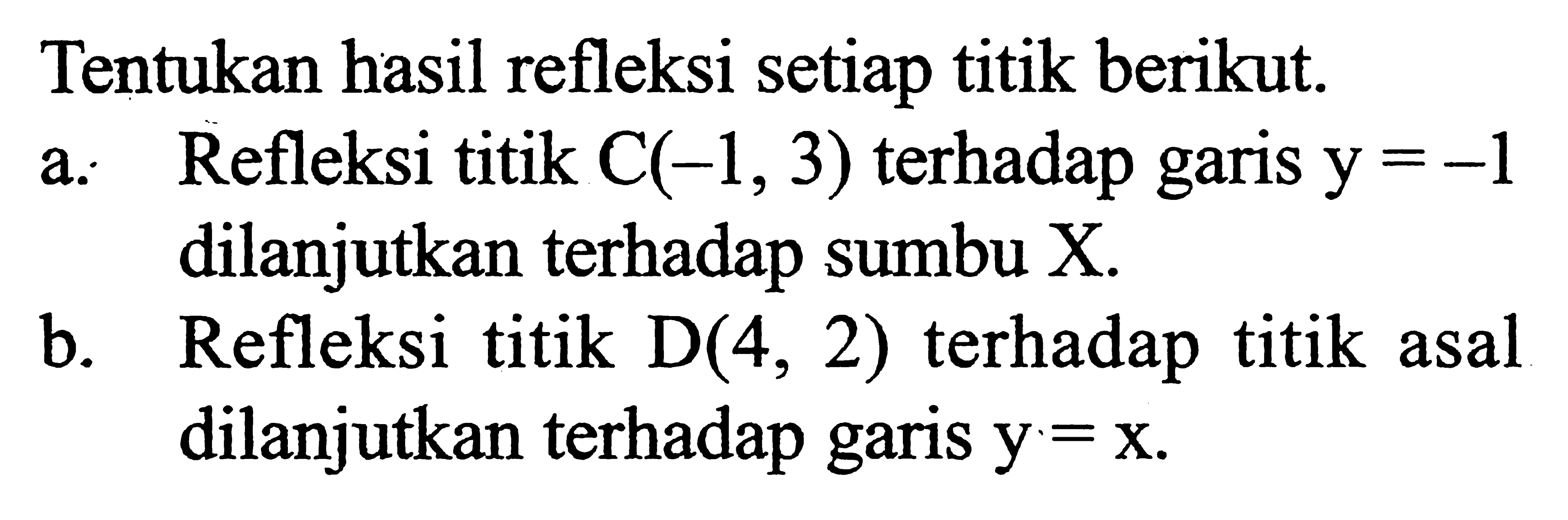 Tentukan hasil refleksi setiap titik berikut. a. Refleksi titik C(-1, 3) terhadap garis y=-1 dilanjutkan terhadap sumbu X. b. Refleksi titik D(4, 2) terhadap titik asal dilanjutkan terhadap garis y=x.