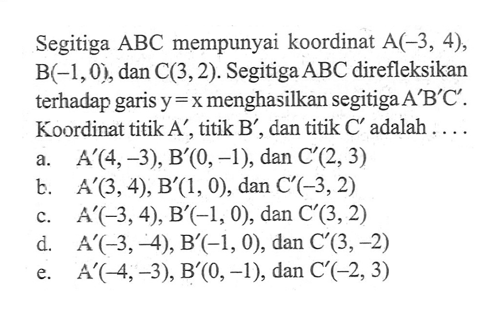 Segitiga ABC mempunyai koordinat A(-3, 4), B(-1, 0), dan C(3, 2). Segitiga ABC direfleksikan terhadap garis y=x menghasilkan segitiga A'B'C'. Koordinat titik A', titik B', dan titik C' adalah . . . .