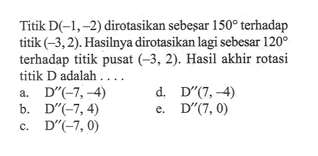 Titik D(-1,-2) dirotasikan sebesar 150 terhadap titik (-3,2). Hasilnya dirotasikan lagi sebesar 120 terhadap titik pusat (-3,2). Hasil akhir rotasi titik D adalah....