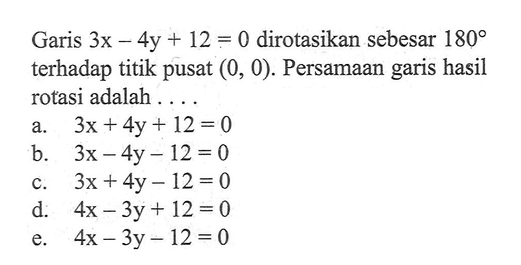 Garis 3x 4y + 12 = 0 dirotasikan sebesar 180 terhadap titik pusat (0, 0). Persamaan garis hasil rotasi adalah