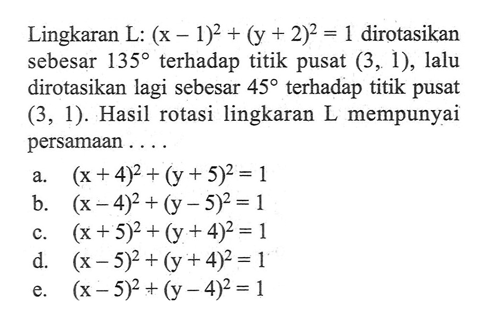 Lingkaran L: (x-1)^2+(y+2)^2=1 dirotasikan sebesar 135 terhadap titik pusat (3,1), lalu dirotasikan lagi sebesar 45 terhadap titik pusat (3,1). Hasil rotasi lingkaran L mempunyai persamaan....