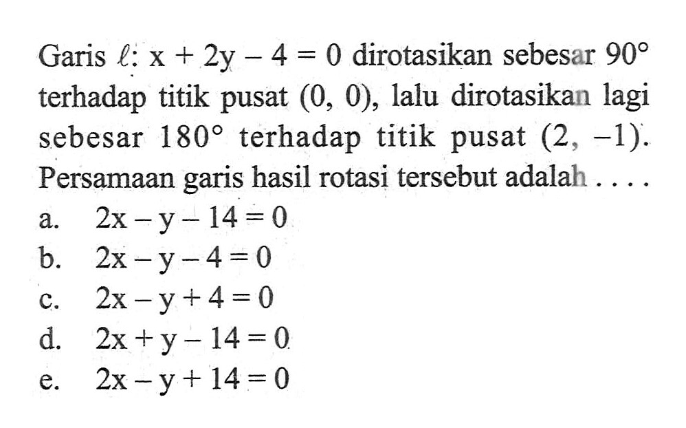 Garis l: x + 2y - 4 = 0 dirotasikan sebesar 90 terhadap titik pusat (0, 0), lalu dirotasikan lagi sebesar 180 terhadap titik pusat (2, -1). Persamaan garis hasil rotasi tersebut adalah ....