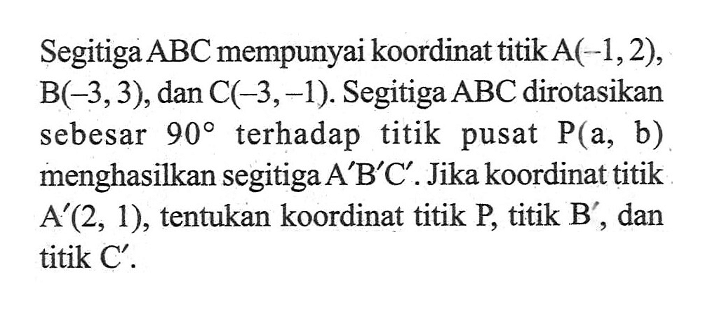 Segitiga  ABC  mempunyai koordinat titik  A(-1,2) ,  B(-3,3) , dan  C(-3,-1) . Segitiga  ABC  dirotasikan sebesar  90  terhadap titik pusat  kg(a, b)  menghasilkan segitiga  A' B' C'. Jika koordinat titik  A'(2,1), tentukan koordinat titik P, titik B', dan titik  C'.