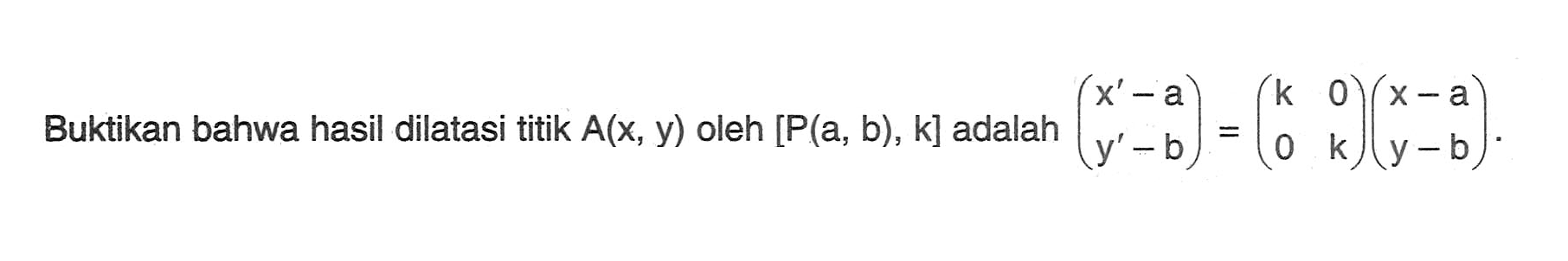 Buktikan bahwa hasil dilatasi titik A(x, y) oleh [P(a, b), k] adalah (x'-a y'-b) = (k 0 0 k)(x-a y-b)