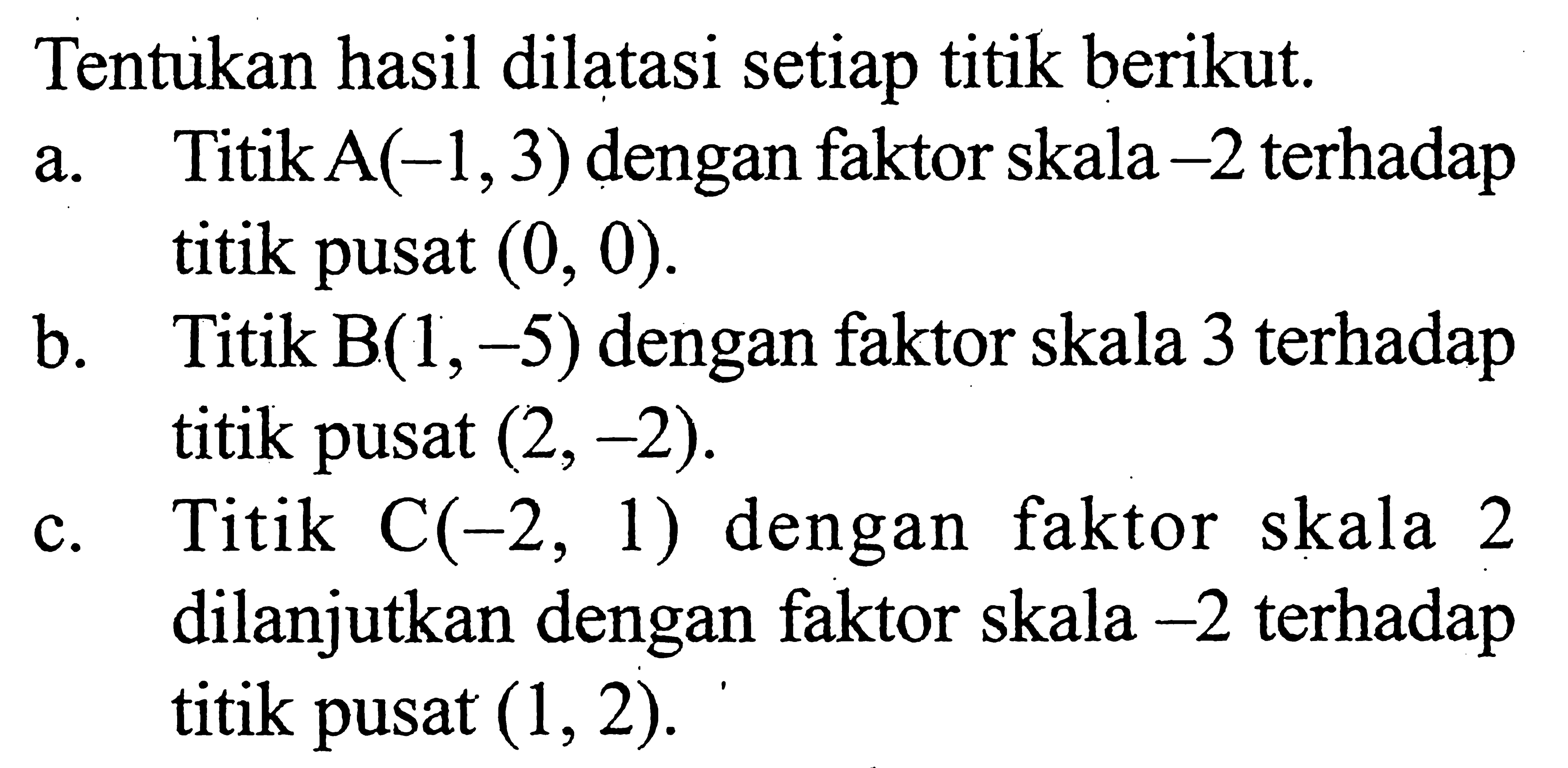 Tentukan hasil dilatasi setiap titik berikut. a. TitikA(-1,3) dengan faktor skala -2 terhadap a titik pusat (0, 0). b. Titik B(1,-5) dengan faktor skala 3 terhadap titik pusat (2,-2). c. Titik C(-2,1) dengan faktor skala 2 dilanjutkan dengan faktor skala -2 terhadap titik pusat (1,2).