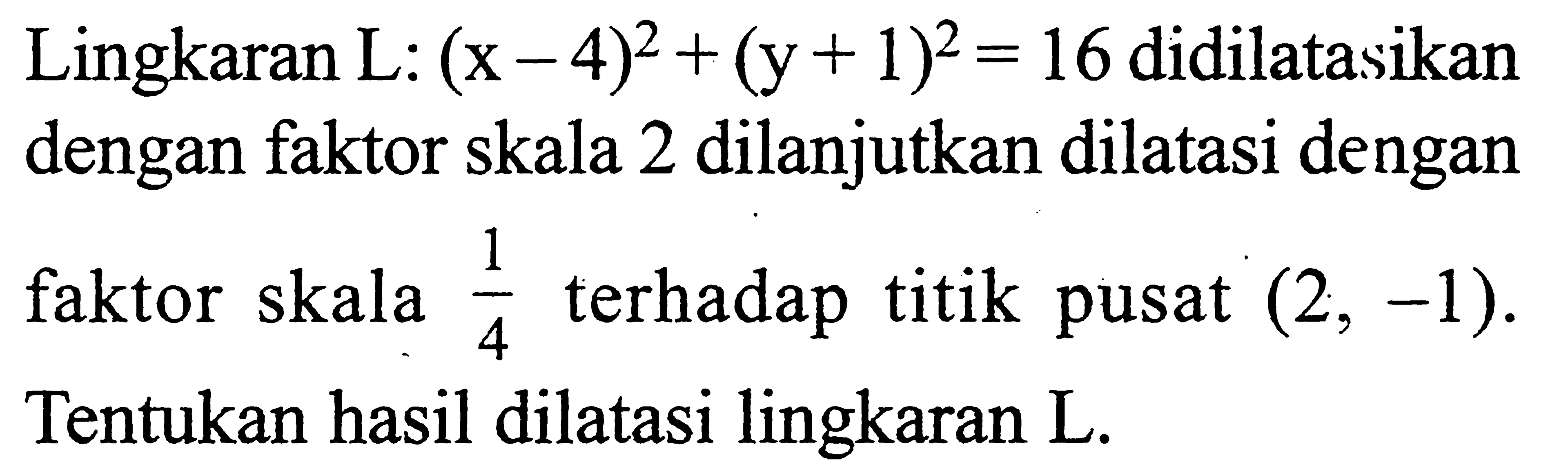 Lingkaran L: (x-4)^2+(y+1)^2 = 16 didilatasikan dengan faktor skala 2 dilanjutkan dilatasi dengan faktor skala 1/4 terhadap titik pusat (2, -1). Tentukan hasil dilatasi lingkaran L.