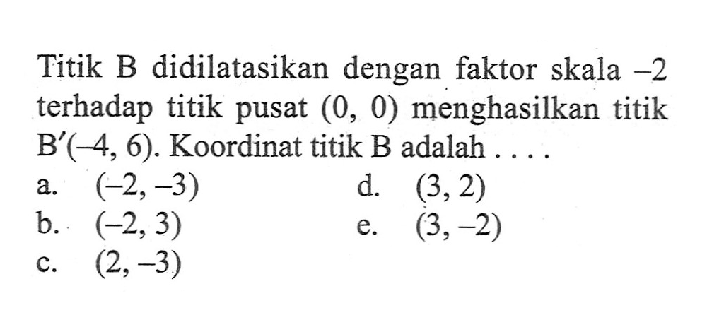 Titik B didilatasikan dengan faktor skala -2 terhadap titik pusat (0, 0) menghasilkan titik B'(-4, 6). Koordinat titik B adalah ...