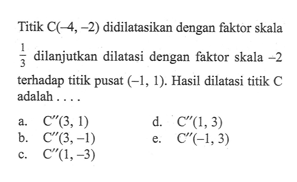 Titik C(-4,-2) didilatasikan dengan faktor skala 1/3 dilanjutkan dilatasi dengan faktor skala -2 terhadap titik pusat (-1,1). Hasil dilatasi titik C adalah ...