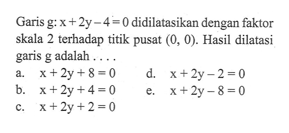 Garis g: x+2y-4=0 didilatasikan dengan faktor skala 2 terhadap titik pusat (0, 0). Hasil dilatasi garis g adalah .....