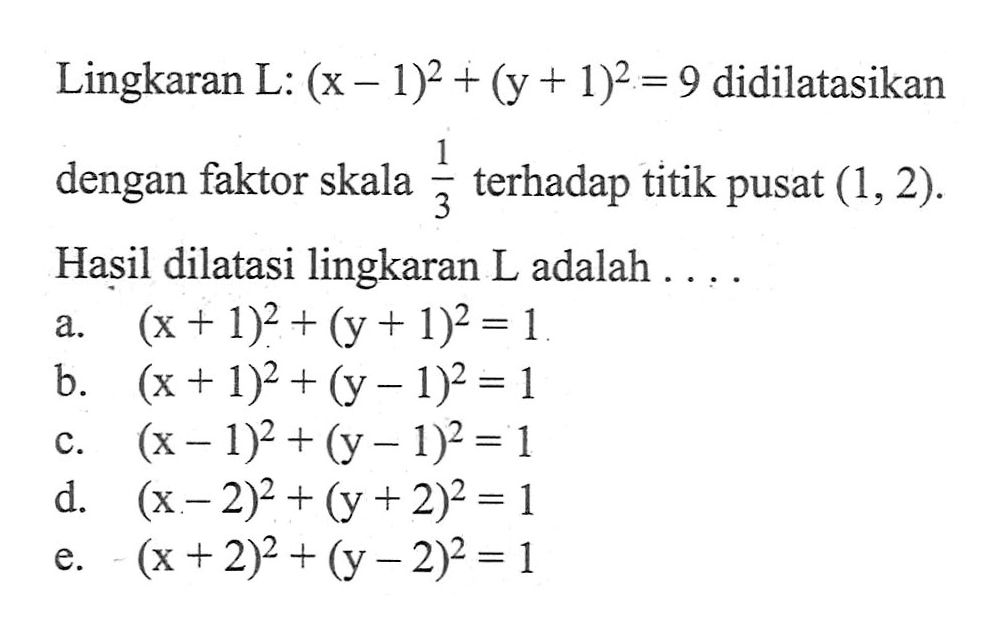 Lingkaran L: (x-1)^2+(y+1)^2=9 didilatasikan dengan faktor skala 1/3 terhadap titik pusat (1, 2). Hasil dilatasi lingkaran L adalah ...