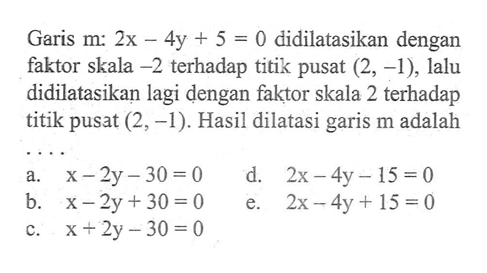 Garis m: 2x-4y+5=0 didilatasikan dengan faktor skala -2 terhadap titik pusat (2, -1), lalu didilatasikan lagi dengan faktor skala 2 terhadap titik pusat (2, -1). Hasil dilatasi garis m adalah ....