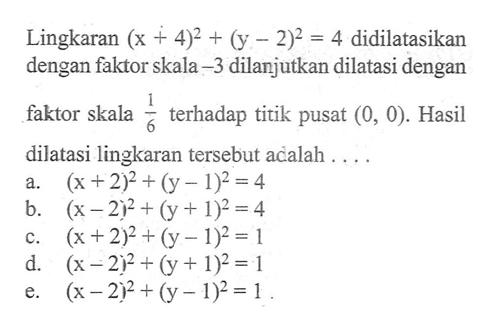 Lingkaran (x+4)^2+(y-2)^2=4 didilatasikan dengan faktor skala -3 dilanjutkan dilatasi dengan faktor skala 1/6 terhadap titik pusat (0,0). Hasil dilatasi lingkaran tersebut adalah ...