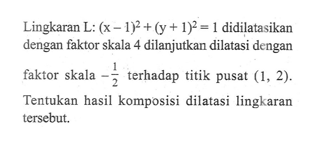 Lingkaran L: (x-1)^2+(y+1)^2=1 didilatasikan dengan faktor skala 4 dilanjutkan dilatasi dengan faktor skala -1/2 terhadap titik pusat (1,2). Tentukan hasil komposisi dilatasi lingkaran tersebut.