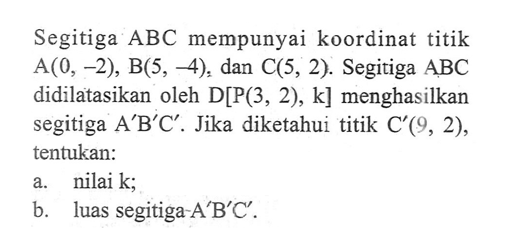 Segitiga ABC mempunyai koordinat titik A(0, -2), B(5, -4): dan C(5, 2). Segitiga ABC didilatasikan oleh D[P(3, 2), k] menghasilkan segitiga A'B'C' . Jika diketahui titik C' (9, 2), tentukan: a. nilai k; b. luas segitiga-A'B'C' .