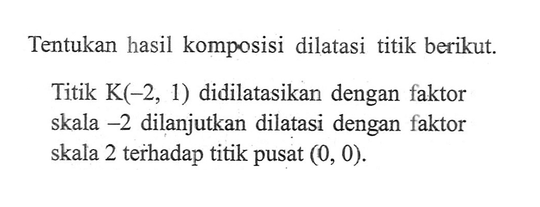 Tentukan hasil komposisi dilatasi titik berikut. Titik K(-2,1) didilatasikan dengan faktor skala -2 dilanjutkan dilatasi dengan faktor skala 2 terhadap titik pusat (0,0). 