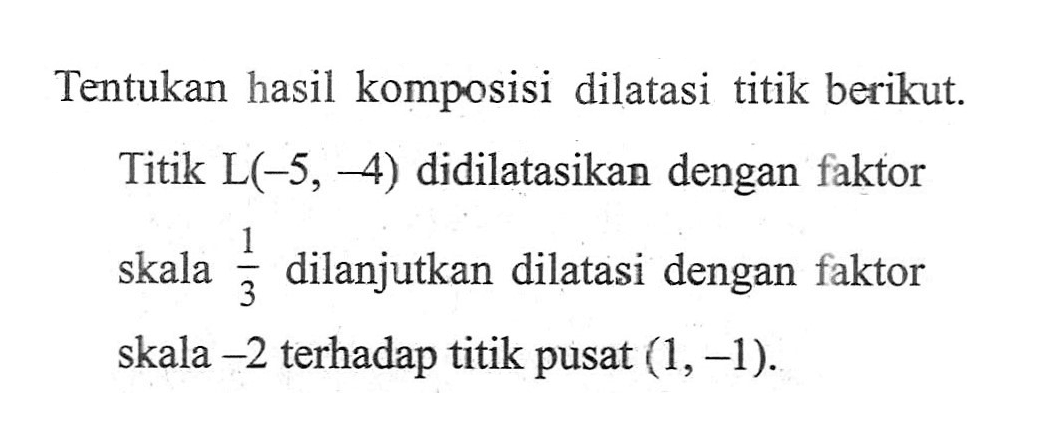 Tentukan hasil komposisi dilatasi titik berikut. Titik L(-5, -4) didilatasikan dengan faktor skala 1/3 dilanjutkan dilatasi dengan faktor skala -2 terhadap titik pusat (1, -1).