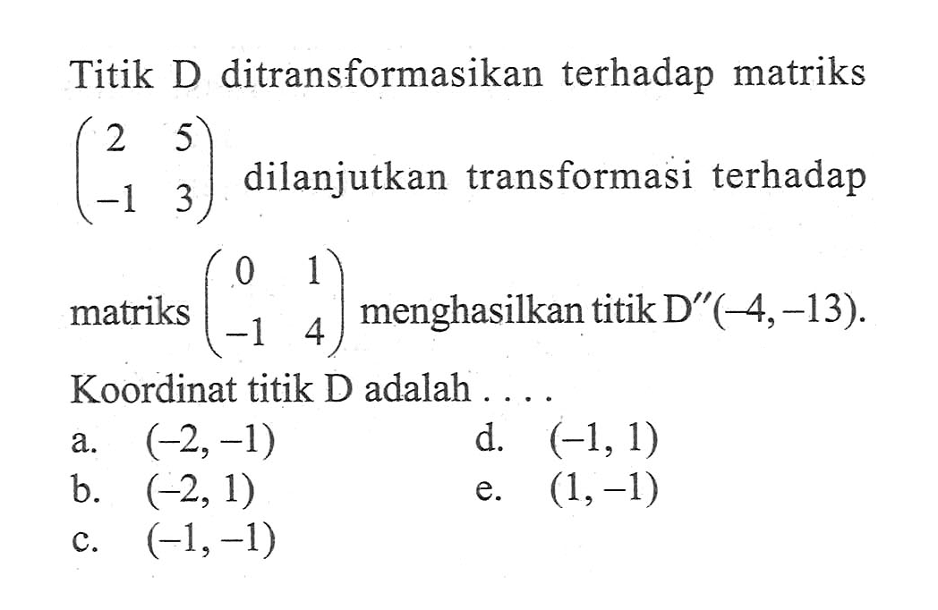 Titik D ditransformasikan terhadap matriks (2 5 -1 3) dilanjutkan transformasi terhadap matriks (0 1 -1 4) menghasilkan titik D"(-4,-13). Koordinat titik D adalah ....