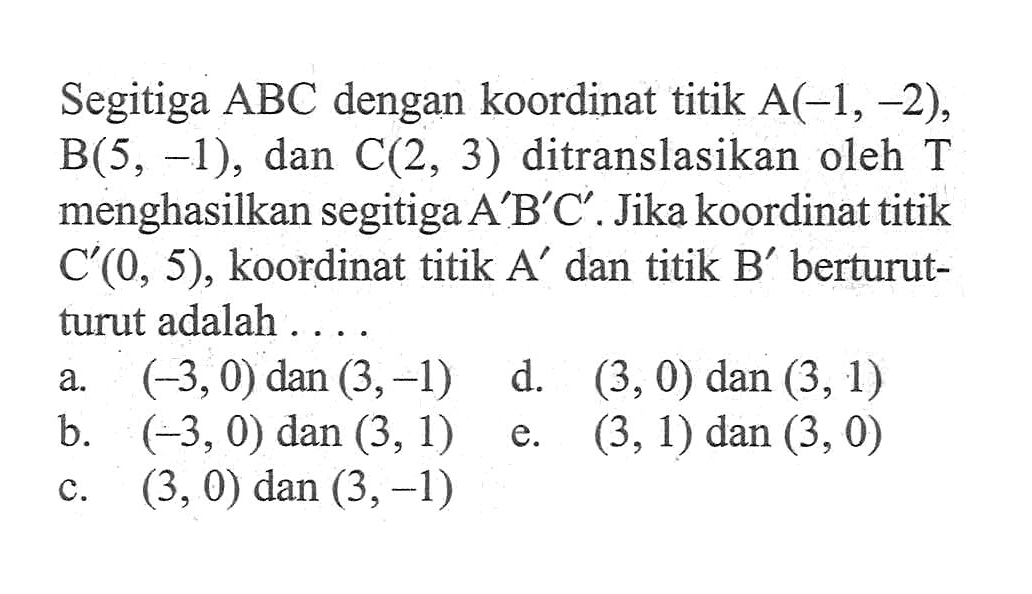 Segitiga ABC dengan koordinat titik A(-1, -2), B(5, -1), dan C(2, 3) ditranslasikan oleh T menghasilkan segitiga A'B'C'. Jika koordinat titik C'(0, 5), koordinat titik A' dan titik B' berturut- turut adalah ...