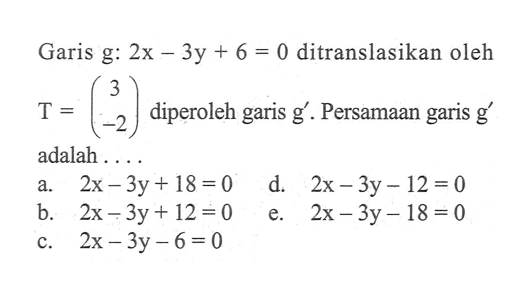 Garis  g: 2x-3y+6=0  ditranslasikan oleh  T=(3  -2)  diperoleh garis  g' . Persamaan garis  g'  adalah ....