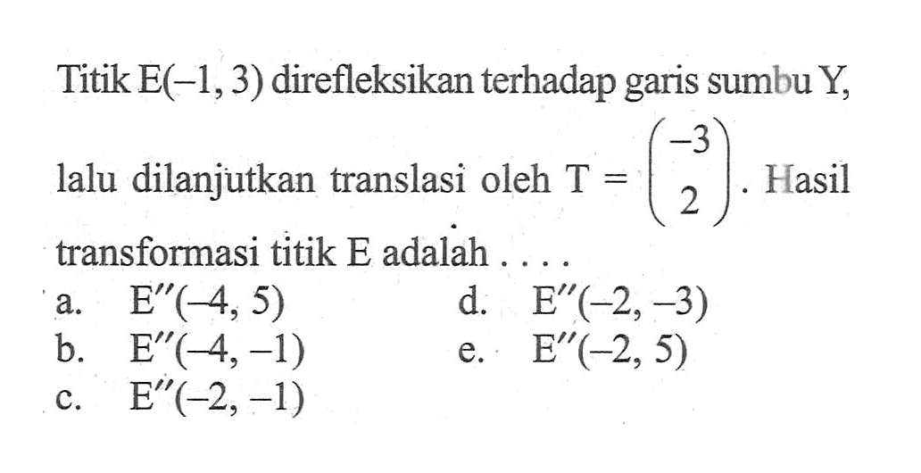 Titik E(-1, 3) direfleksikan terhadap garis sumbu Y, lalu dilanjutkan translasi oleh T=(-3 2). Hasil transformasi titik E adalah . . . .
