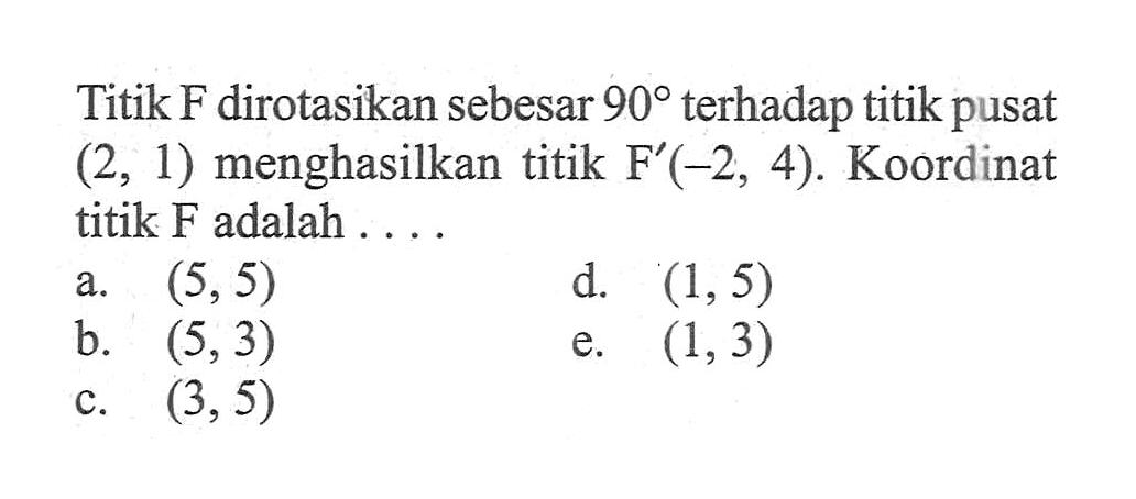 Titik F dirotasikan sebesar 90 terhadap titik pusat (2, 1) menghasilkan titik F (-2, 4). Koordinat titik F adalah . . . .