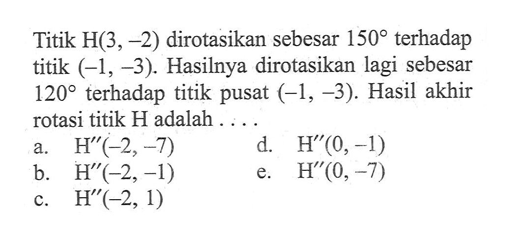 Titik H(3,-2) dirotasikan sebesar 150 terhadap titik (-1,-3). Hasilnya dirotasikan lagi sebesar 120 terhadap titik pusat (-1,-3). Hasil akhir rotasi titik H adalah ....