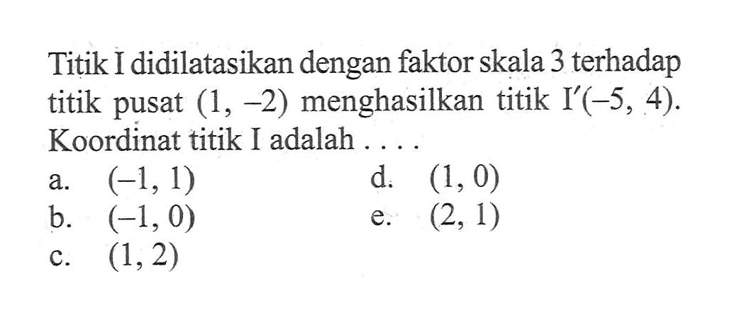 Titik I didilatasikan dengan faktor skala 3 terhadap titik pusat (1,-2) menghasilkan titik I'(-5, 4). Koordinat titik I adalah ......